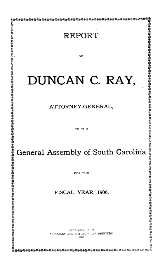 handle is hein.sag/sagsc0137 and id is 1 raw text is: 








REPORT


              OF






DUNCAN C. RAY,





      ATTORNEY-GENERAL,





             TO THE


General  Assembly  of South Carolina




                FOR THE




           FISCAL YEAR, 1906.









               COLUMBIA, S. C.
         GONZALES AND BRYAN. STATE PRINTERS.
                 1907.


*









*
*
















*




*
*
*


