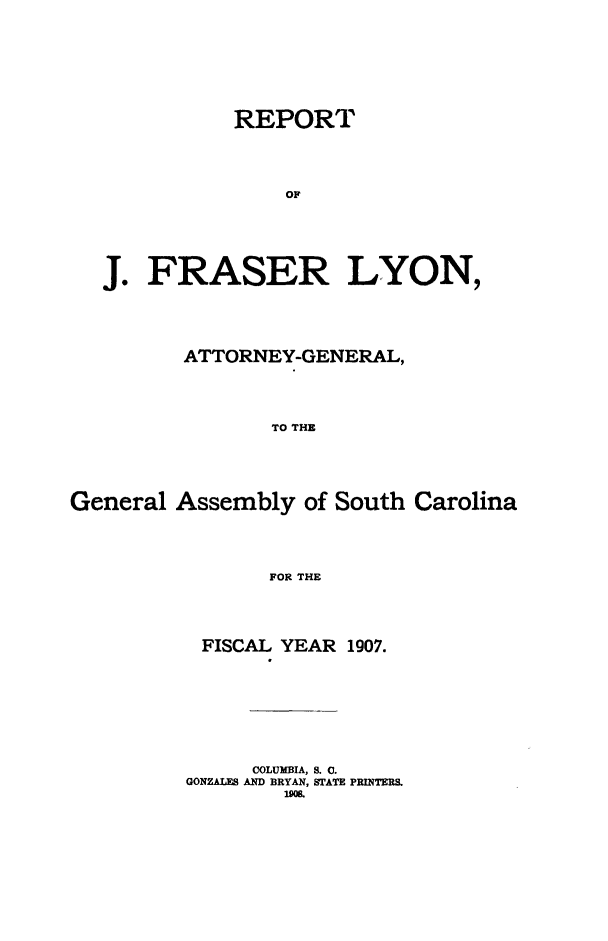 handle is hein.sag/sagsc0138 and id is 1 raw text is: 









           REPORT





               OJ







J.  FRASER LYON,


         ATTORNEY-GENERAL,





                TO THE






General  Assembly  of South Carolina





                FOR THE


FISCAL  YEAR 1907.










     COLUMBIA, 8. 0.
GONZALES AND BRYAN, STATE PRINTERS.
        1908.


