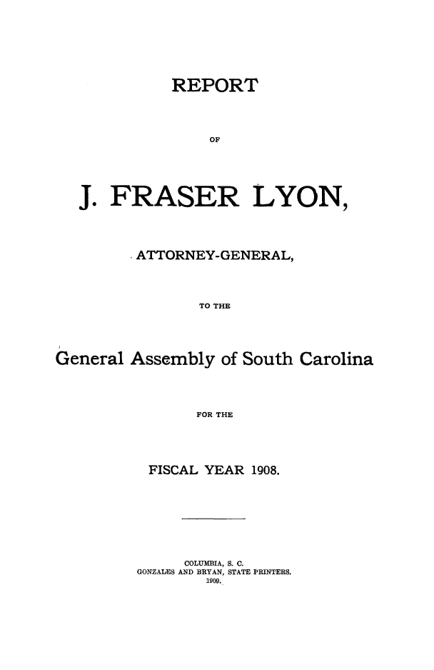 handle is hein.sag/sagsc0139 and id is 1 raw text is: 










           REPORT





               OF







J.  FRASER LYON,


         ATTORNEY-GENERAL,





                TO THE






General  Assembly  of South Carolina






                FOR THE


FISCAL  YEAR 1908.











     COLUMBIA, S. C.
GONZALES AND BRYAN, STATE PRINTERS.
        1909.


