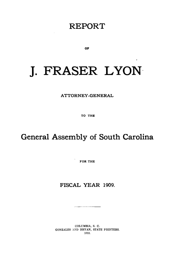 handle is hein.sag/sagsc0140 and id is 1 raw text is: 






           REPORT





                OF






J.  FRASER LYON


           ATTORNEY-GENERAL





                 TO THE






General  Assembly  of South  Carolina






                 FOR THE


FISCAL  YEAR  1909.











      COLUMBIA, S. C.
GONZALES AND BRYAN, STATE PRINTERS.
        1910.


