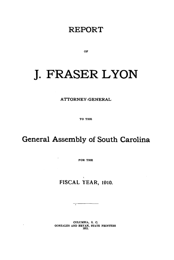 handle is hein.sag/sagsc0141 and id is 1 raw text is: 








          REPORT






               OF







J.  FRASER LYON


           ATTORNEY-GENERAL





                 TO THE






General  Assembly  of South  Carolina





                FOR THE


FISCAL  YEAR, 1910.












     COLUMBIA, S. C.
GONZALES AND BRYAN, STATE PRINTERS
        1911.


