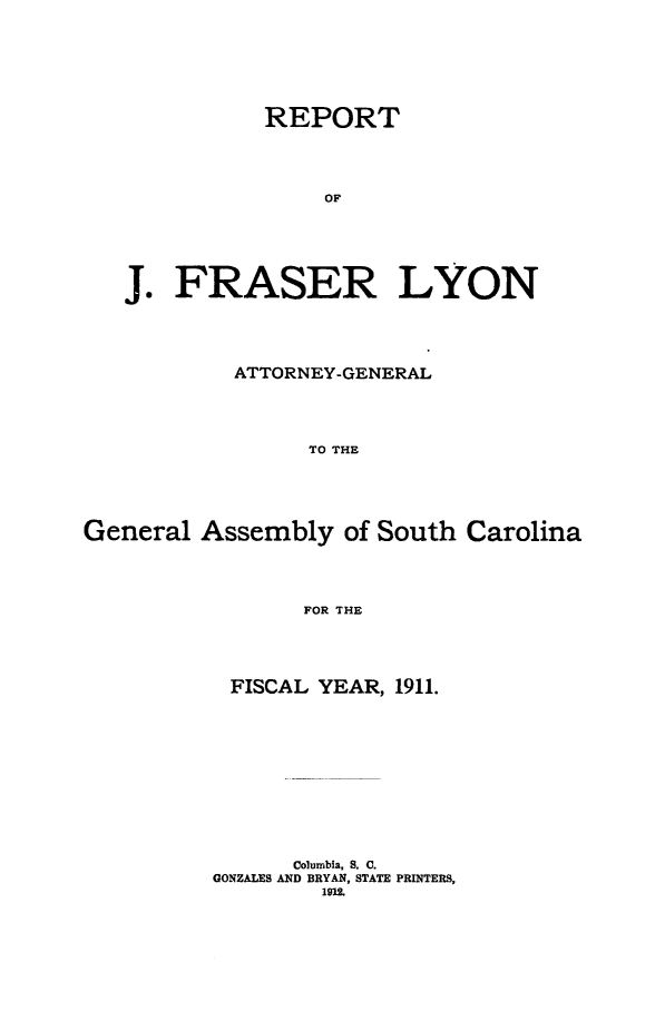 handle is hein.sag/sagsc0142 and id is 1 raw text is: 







           REPORT





               OF






J.  FRASER LYON


           ATTORNEY-GENERAL





                 TO THE






General  Assembly   of South Carolina




                 FOR THE


FISCAL  YEAR, 1911.













      Columbia, S. C.
GONZALES AND BRYAN, STATE PRINTERS,
        1912.


