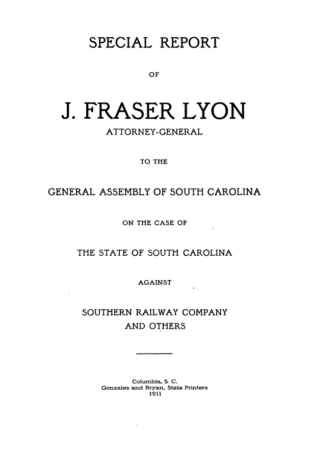 handle is hein.sag/sagsc0143 and id is 1 raw text is: 



       SPECIAL REPORT


                OF




  J.  FRASER LYON

         ATTORNEY-GENERAL


               TO THE



GENERAL ASSEMBLY OF SOUTH CAROLINA


       ON THE CASE OF


THE STATE OF SOUTH CAROLINA


          AGAINST


 SOUTHERN RAILWAY COMPANY
        AND OTHERS





        Columbia, S. C.
    Gonzales and Bryan, State Printers
            1911


