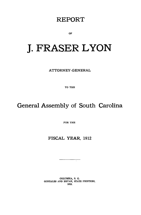 handle is hein.sag/sagsc0144 and id is 1 raw text is: 





           REPORT



               OF





J. FRASER LYON


           ATTORNEY-GENERAL





                 TO THE






General  Assembly  of South  Carolina





                 FOR THE


  FISCAL YEAR, 1912













      COLUMBIA, S. 0.
GONZALES AND BRYAN, STATE PRINTERS,
        1913.


