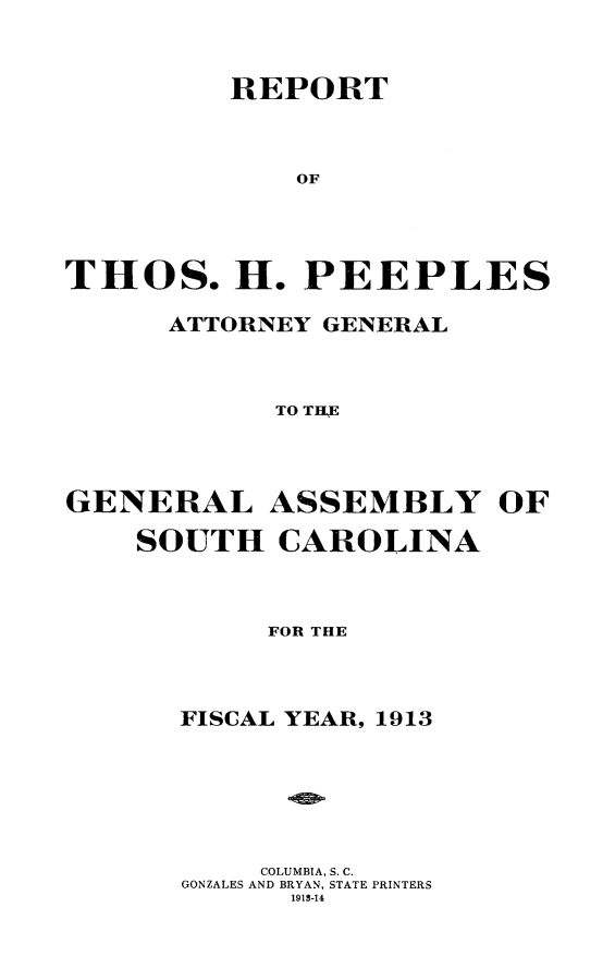 handle is hein.sag/sagsc0145 and id is 1 raw text is: 



         REPORT



             OF





THOS. H. PEEPLES

      ATTORNEY GENERAL



            TO TRE




GENERAL ASSEMBLY OF

    SOUTH   CAROLINA


     FOR THE




FISCAL YEAR, 1913







     COLUMBIA, S. C.
GONZALES AND BRYAN, STATE PRINTERS
      1913-14


