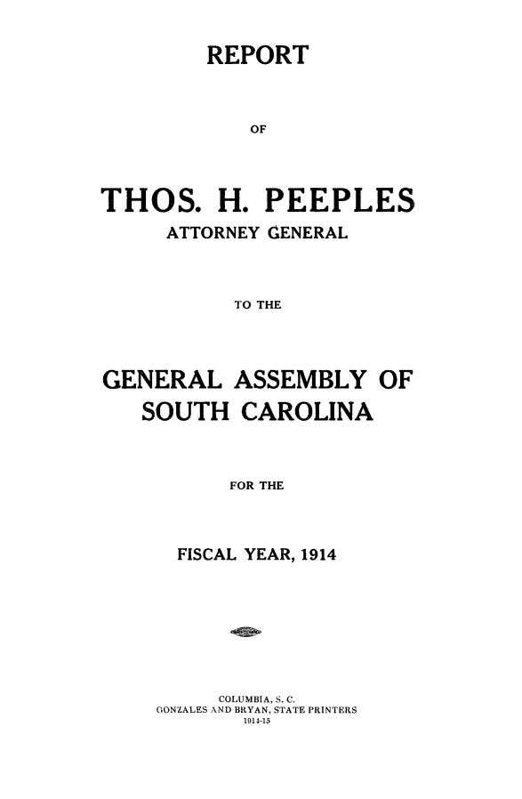 handle is hein.sag/sagsc0146 and id is 1 raw text is: 


         REPORT



             OF




THOS. H. PEEPLES

      ATTORNEY CENERAL



           TO THE


GENERAL ASSEMBLY OF

   SOUTH CAROLINA



           FOR THE



      FISCAL YEAR, 1914


     COLUMBIA, S. C.
GONZALES AND BRYAN, STATE PRINTERS
       1914-15


