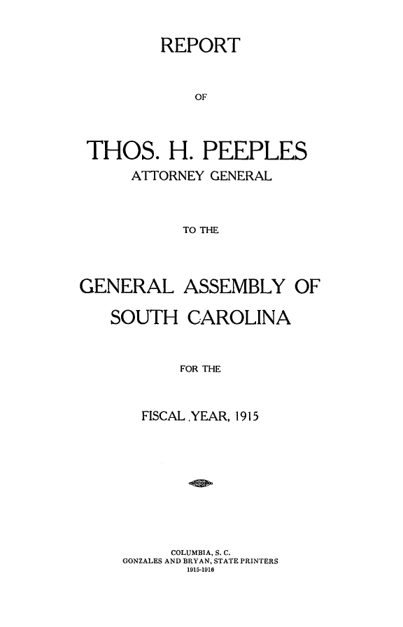 handle is hein.sag/sagsc0147 and id is 1 raw text is: 


         REPORT



             OF




 THOS. H. PEEPLES

      ATTORNEY GENERAL



            TO THE




GENERAL ASSEMBLY OF


SOUTH CAROLINA



        FOR THE



    FISCAL ,YEAR, 1915


     COLUMBIA, S. C.
GONZALES AND BRYAN, STATE PRINTERS
       1915-1910


