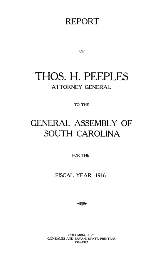 handle is hein.sag/sagsc0148 and id is 1 raw text is: 


         REPORT




             OF




 THOS. H. PEEPLES

      ATTORNEY GENERAL


            TO THE



GENERAL ASSEMBLY OF

    SOUTH   CAROLINA



           FOR THE



       FISCAL YEAR, 1916


      COLUMBIA, S. C.
GONZALES AND BRYAN, STATE PRINTERS
       1916-1917


