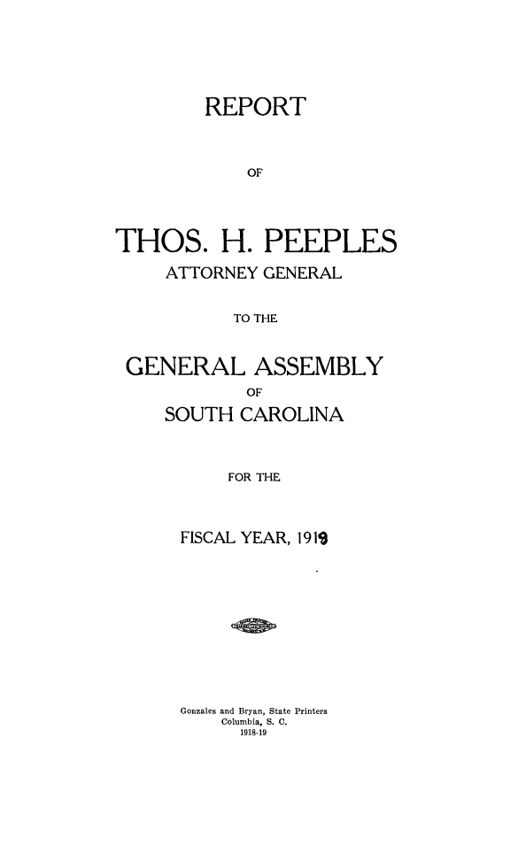handle is hein.sag/sagsc0149 and id is 1 raw text is: 







         REPORT




             OF





THOS. H. PEEPLES

     ATTORNEY GENERAL


           TO THE



 GENERAL ASSEMBLY
             OF

     SOUTH  CAROLINA




           FOR THE




      FISCAL YEAR, 19119













      Gonzales and Bryan, State Printers
          Columbia, S. C.
            1918-19



