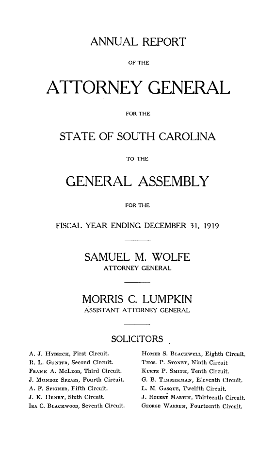 handle is hein.sag/sagsc0150 and id is 1 raw text is: 





          ANNUAL REPORT


                   OF THE




ATTORNEY GENERAL


                   FOR THE



   STATE OF SOUTH CAROLINA


                   TO THE



     GENERAL ASSEMBLY


                   FOR THE


  FISCAL YEAR  ENDING  DECEMBER   31, 1919




         SAMUEL M. WOLFE
              ATTORNEY GENERAL




         MORRIS C. LUMPKIN
         ASSISTANT ATTORNEY GENERAL




               SOLICITORS


A. J. HYDRICK, First Circuit.
It. L. GUNTER, Second Circuit.
FRANK A. MCLEOD, Third Circuit.
J. MUNROE SPEARS, Fourth Circuit.
A. F. SPIGNER, Fifth Circuit.
J. K. HENRY, Sixth Circuit.
IRA C. BLACKWOOD, Seventh Circuit.


HOMER S. BLACKWELL, Eighth Circuit.
THOS. P. STONEY, Ninth Circuit
KRTz P. SMIT, Tenth Circuit.
G. B. TIMMERMAN, E'eventh Circuit.
L. M. GASQUE, Twelfth Circuit.
J. ROLERT MARTIN, Thirteenth Circuit.
GEORGE WARREN, Fourteenth Circuit.


