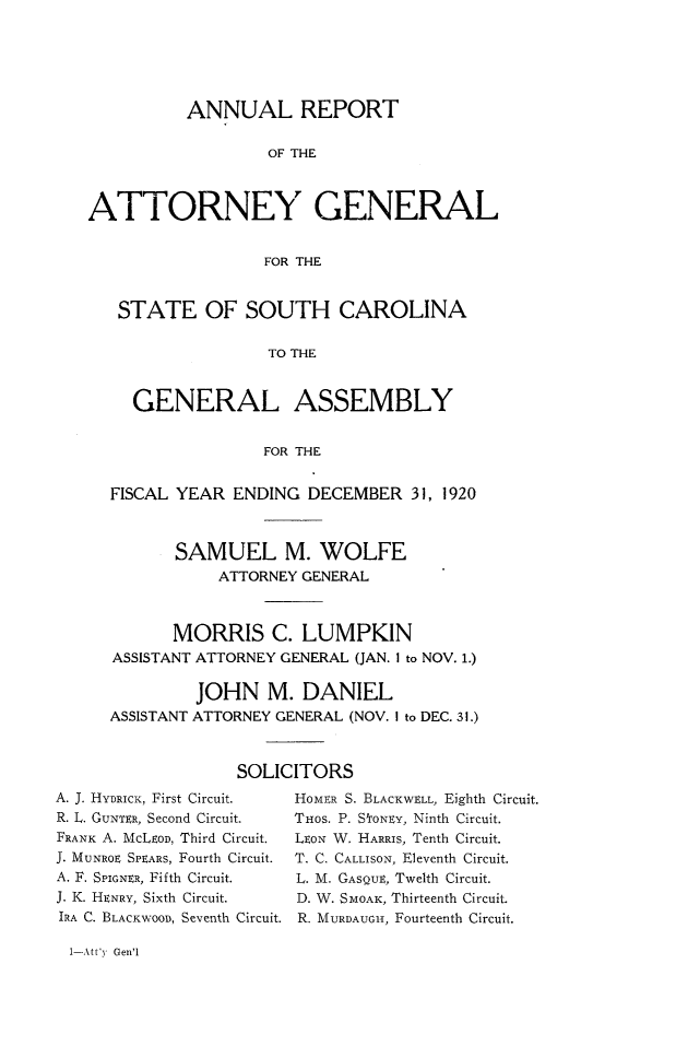 handle is hein.sag/sagsc0151 and id is 1 raw text is: 






          ANNUAL REPORT

                   OF THE



ATTORNEY GENERAL


                  FOR THE


   STATE OF SOUTH CAROLINA

                   TO THE


     GENERAL ASSEMBLY


                  FOR THE


  FISCAL YEAR  ENDING  DECEMBER   31, 1920



         SAMUEL M. WOLFE
              ATTORNEY GENERAL



         MORRIS C. LUMPKIN
   ASSISTANT ATTORNEY GENERAL (JAN. 1 to NOV. 1.)

           JOHN M. DANIEL
  ASSISTANT ATTORNEY GENERAL (NOV. I to DEC. 31.)



                SOLICITORS


A. J. HYDRICK, First Circuit.
R. L. GUNTER, Second Circuit.
FRANK A. MCLEOD, Third Circuit.
J. MUNROE SPEARS, Fourth Circuit.
A. F. SPIGNER, Fifth Circuit.
J. K. HENRY, Sixth Circuit.
IRA C. BLACKWOOD, Seventh Circuit.


HOMER S. BLACKWELL, Eighth Circuit.
THOS. P. StoNEy, Ninth Circuit.
LEON W. HARRIS, Tenth Circuit.
T. C. CALLISON, Eleventh Circuit.
L. M. GASQUE, Twelth Circuit.
D. W. SMOAK, Thirteenth Circuit.
R. MURDAUGiHI, Fourteenth Circuit.


1-Att'y Gen'1


