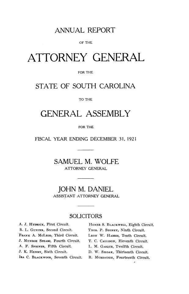 handle is hein.sag/sagsc0152 and id is 1 raw text is: 






          ANNUAL REPORT


                    OF THE



ATTORNEY GENERAL


                   FOR THE



   STATE OF SOUTH CAROLINA


                   TO THE



     GENERAL ASSEMBLY


                   FOR THE


   FISCAL YEAR  ENDING  DECEMBER   31, 1921





          SAMUEL M. WOLFE
              ATTORNEY GENERAL





            JOHN   M.  DANIEL
          ASSISTANT ATTORNEY GENERAL




                SOLICITORS


A. J. HYDRICK, First Circuit.
R. L. GUNTER, Second Circuit.
FRANK A. McLEOD, Third Circuit.
J. MUNROE SPEARS, Fourth Circuit.
A. F. SPIGNER, Fifth Circuit.
J. K. HENRY, Sixth Circuit.
IRA C. BLACKWOOD, Seventh Circuit.


HOMER S. BLACKWELL, Eighth Circuit.
THos. P. STONEY, Ninth Circuit.
LEON W. HARRIs, Tenth Circuit.
T. C. CALLISoN, Eleventh Circuit.
L. M. GASQUE, Twelfth Circuit.
D. W. SMOAK, Thirteenth Circuit.
R. MURDAUGH, Fourteenth Circuit.


