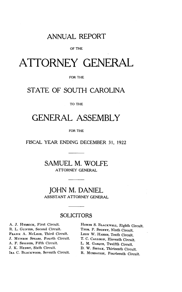 handle is hein.sag/sagsc0153 and id is 1 raw text is: 








           ANNUAL REPORT


                    OF THE



ATTORNEY GENERAL


                   FOR THE


   STATE OF SOUTH CAROLINA


                    TO THE



     GENERAL ASSEMBLY


                   FOR THE


   FISCAL YEAR  ENDING  DECEMBER   31, 1922





          SAMUEL M. WOLFE
              ATTORNEY GENERAL




            JOHN   M.  DANIEL
          ASSISTANT ATTORNEY GENERAL




                SOLICITORS


A. J. HYRrcic, First Circuit.
R. L. GUNTER, Second Circuit.
FRANK A. McLEOD, Third Circuit.
J. MUNROE SPEARS, Fourth Circuit.
A. F. SPIGNER, Fifth Circuit.
J. K. HENRY, Sixth Circuit.
IRA C. BLACKWOOD, Seventh Circuit.


HOMER S. BLACKWELL, Eighth Circuit.
THOS. P. STONEY, Ninth Circuit.
LEON W. HARRIS, Tenth Circuit.
T. C. CALLISON, Eleventh Circuit.
L. M. GASQUE, Twelfth Circuit.
D. W. SMOAK, Thirteenth Circuit.
R. MURDAUGH, Fourteenth Circuit.


