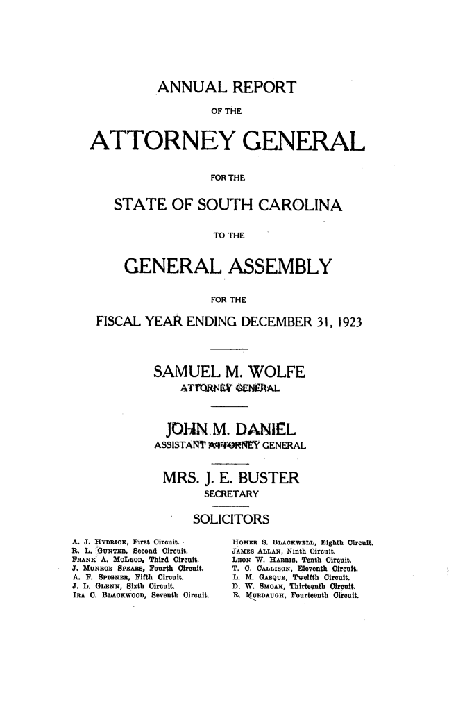 handle is hein.sag/sagsc0154 and id is 1 raw text is: 








           ANNUAL REPORT

                    OF THE



ATTORNEY GENERAL


                    FOR THE


    STATE OF SOUTH CAROLINA


                    TO THE



      GENERAL ASSEMBLY


                    FOR THE

 FISCAL  YEAR   ENDING   DECEMBER 31, 1923





           SAMUEL M. WOLFE
               ATRWNEY  GNERAL




             JOHN.M. DANIEL
           ASSISTANT AFFORNY GENERAL



           MRS. J.   E.  BUSTER
                   SECRETARY


                 SOLICITORS


A. J. HYDRIOK, FirBt Circuit.-
R. L. -GUNTER, Second Circuit.
FRANX A. MoLEOD, Third Circuit.
J. MUNnoR SPEARS, Fourth Circuit.
A. F. SPIGNER, Fifth Circuit.
J. L. GLENN, Sixth Circuit.
IRA 0. BLAOKWOOD, Seventh Circuit.


HOMER S. BLAOKWELL, Eighth Circuit.
JAMES ALLAN, Ninth Circuit.
LEON W. HARRIS, Tenth Circuit.
T. C. OALLISON, Eleventh Circuit.
L. M. GASQUE, Twelfth Circuit.
D. W. SMOAK, Thirteenth Circuit.
R. 3(URDAUGH, Fourteenth Circuit.


