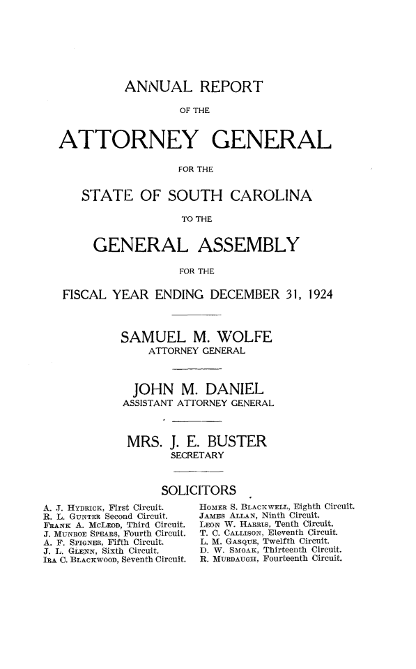 handle is hein.sag/sagsc0155 and id is 1 raw text is: 








          ANNUAL REPORT

                   OF THE



ATTORNEY GENERAL

                   FOR THE


    STATE OF SOUTH CAROLINA

                   TO THE


     GENERAL ASSEMBLY

                   FOR THE


 FISCAL YEAR   ENDING   DECEMBER 31, 1924




          SAMUEL M. WOLFE
              ATTORNEY GENERAL



            JOHN   M.  DANIEL
          ASSISTANT ATTORNEY GENERAL



          MRS. J.   E.  BUSTER
                  SECRETARY



                SOLICITORS


A. J. HYDRICK, First Circuit.
R. L. GUNTER Second Circuit.
FRANK A. MCLEOD, Third Circuit.
J. MUNROE SPEARS, Fourth Circuit.
A. F. SPIGNER, Fifth Circuit.
J. L. GLE.NN, Sixth Circuit.
IRA C. BLACKWOOD, Seventh Circuit.


HOMER S. BLACKWELL, Eighth Circuit.
JAMES ALLAN, Ninth Circuit.
LEON W. HARRis, Tenth Circuit.
T. C. CALLISON, Eleventh Circuit.
L. M. GASQUE, Twelfth Circuit.
D. W. SMOAK, Thirteenth Circuit.
R. MURDAUGII, Fourteenth Circuit.


