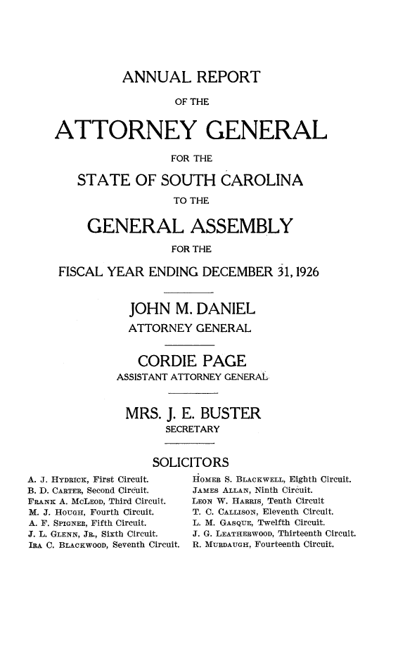 handle is hein.sag/sagsc0156 and id is 1 raw text is: 






           ANNUAL REPORT

                   OF THE


ATTORNEY GENERAL

                  FOR THE

    STATE OF SOUTH CAROLINA

                  TO THE


     GENERAL ASSEMBLY

                  FOR THE

 FISCAL YEAR   ENDING  DECEMBER 31,1926



            JOHN   M. DANIEL

            ATTORNEY  GENERAL


            CORDIE PAGE
          ASSISTANT ATTORNEY GENERAL



          MRS.   J. E. BUSTER
                 SECRETARY


               SOLICITORS


A. J. HYDRICK, First Circuit.
B. D. CARTER, Second Circuit.
FRANK A. MCLEOD, Third Circuit.
M. J. HOUTGH, Fourth Circuit.
A. F. SPIGNER, Fifth Circuit.
J. L. GLENN, JR., Sixth Circuit.
IRA C. BLACKWOOD, Seventh Circuit.


HOMER S. BLACKWELL, Eighth Circuit.
JAMEs ALLAN, Ninth Circuit.
LEON W. HARRIS, Tenth Circuit
T. C. CALLISON, Eleventh Circuit.
L. M. GASQUE, Twelfth Circuit.
J. G. LEATHERWOOD, Thirteenth Circuit.
R. MURDAUGH, Fourteenth Circuit.


