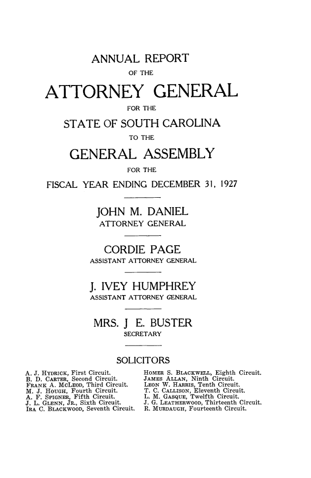 handle is hein.sag/sagsc0157 and id is 1 raw text is: 







              ANNUAL REPORT

                      OF THE


    ATTORNEY GENERAL

                      FOR THE

        STATE OF SOUTH CAROLINA
                       TO THE


          GENERAL ASSEMBLY

                      FOR THE

     FISCAL YEAR   ENDING  DECEMBER 31,   1927



               JOHN M. DANIEL
               ATTORNEY GENERAL



                 CORDIE PAGE
              ASSISTANT ATTORNEY GENERAL



              J. IVEY  HUMPHREY
              ASSISTANT ATTORNEY GENERAL



              MRS.   J  E. BUSTER
                     SECRETARY



                     SOLICITORS
A. J. HYDRICK, First Circuit.  HOMER S. BLACKWELL, Eighth Circuit.
B. D. CARTER, Second Circuit.  JAMES ALLAN, Ninth Circuit.
FRANK A. McLEOD, Third Circuit.  LEON W. HARRis, Tenth Circuit.
M. J. HOUGH, Fourth Circuit.  T. C. CALLISON, Eleventh Circuit.
A. F. SPIGNER, Fifth Circuit.  L. M. GASQUE, Twelfth Circuit.
J. L. GLENN, JR., Sixth Circuit.  J. G. LEATHERWOOD, Thirteenth Circuit.
IRA C. BLACKWOOD, Seventh Circuit. R. MURDAUGH, Fourteenth Circuit.


