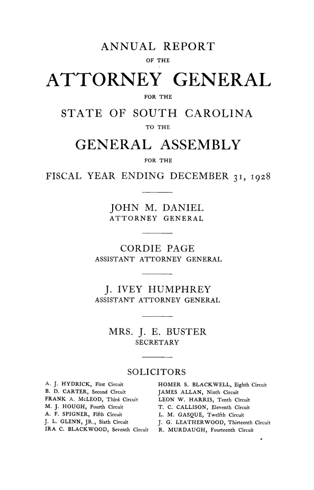 handle is hein.sag/sagsc0158 and id is 1 raw text is: 






            ANNUAL REPORT

                     OF THE



ATTORNEY GENERAL

                     FOR THE


   STATE OF SOUTH CAROLINA

                     TO THE


      GENERAL ASSEMBLY

                     FOR THE


FISCAL   YEAR   ENDING DECEMBER 31, 1928




              JOHN   M.  DANIEL
              ATTORNEY   GENERAL




                CORDIE PAGE
          ASSISTANT ATTORNEY  GENERAL




            J. IVEY   HUMPHREY
          ASSISTANT ATTORNEY GENERAL




             MRS.   J. E. BUSTER
                   SECRETARY




                 SOLICITORS


A. J. HYDRICK, First Circuit
B. D. CARTER, Second Circuit
FRANK A. McLEOD, Third Circuit
M. J. HOUGH, Fourth Circuit
A. F. SPIGNER, Fifth Circuit
J. L. GLENN, JR., Sixth Circuit
IRA C. BLACKWOOD, Seventh Circuit


HOMER S. BLACKWELL, Eighth Circuit
JAMES ALLAN, Ninth Circuit
LEON W. HARRIS, Tenth Circuit
T. C. CALLISON, Eleventh Circuit
L. M. GASQUE, Twelfth Circuit
J. G. LEATHERWOOD, Thirteenth Circuit
R. MURDAUGH, Fourteenth Circuit


