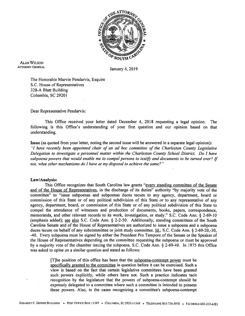 handle is hein.sag/sagsc0161 and id is 1 raw text is: 











ALAN WILSON
ATrOPNEY GENERAL                                January 4, 2019

       The Honorable Marvin Pendarvis, Esquire
       S.C. House of Representatives
       328-A Blatt Building
       Columbia, SC 29201


       Dear Representative Pendarvis:

              This Office received your letter dated December 4, 2018 requesting a legal opinion. The
       following is this Office's understanding of your first question and our opinion based on that
       understanding.

       Issue (as quoted from your letter, noting the second issue will be answered in a separate legal opinion):
       1 have recently been appointed chair of an ad hoc committee of the Charleston County Legislative
       Delegation to investigate a personnel matter within the Charleston County School District. Do I have
       subpoena powers that would enable me to compel persons to testify and documents to be turned over? If
       not, what other mechanisms do I have at my disposal to achieve the same?


       Law/Analysis:
              This Office recognizes that South Carolina law grants even' standing committee of the Senate
       and of the House of Representatives, in the discharge of its duties authority by majority vote of the
       committee to issue subpoenas and subpoenas duces tecum to any agency, department, board or
       commission of this State or of any political subdivision of this State or to any representative of any
       agency, department, board, or commission of this State or of any political subdivision of this State to
       compel the attendance of witnesses and production of documents, books, papers, correspondence,
       memoranda, and other relevant records to its work, investigation, or study. S.C. Code Ann. § 2-69-10
       (emphasis added); see also S.C. Code Ann. § 2-2-50. Additionally, standing committees of the South
       Carolina Senate and of the House of Representatives are authorized to issue a subpoena and a subpoena
       duces tecum on behalf of any subcommittee or joint study committee. Id.; S.C. Code Ann. § 2-69-20,-30,
       -40. Every subpoena must be signed by either the President Pro Tempore of the Senate or the Speaker of
       the House of Representatives depending on the committee requesting the subpoena or must be approved
       by a majority vote of the chamber issuing the subpoena. S.C. Code Ann. § 2-69-40. In 1975 this Office
       was asked to opine on a similar question and stated as follows:

                 [T]he position of this office has been that the subpoena-contempt power must be
                 specifically granted to the committee in question before it can be exercised. Such a
                 view is based on the fact that certain legislative committees have been granted
                 such powers explicitly, while others have not. Such a practice indicates tacit
                 recognition by the legislature that the powers of subpoena-contempt should be
                 expressly delegated to a committee where such a committee is intended to possess
                 these powers. Also, in the cases recognizing a committee's subpoena-contempt

 R[IBERTC. DENNIs BUILDING . POSTOr-FICE BoxI1549 - COLUMBIA, SC 29211-1549 . TELEPHONE803-734-3970 - FACSIMILE 803-253-6283


