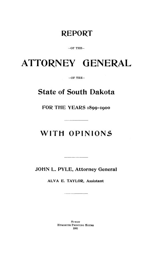handle is hein.sag/sagsd0026 and id is 1 raw text is: REPORT
-OF THE N
ATTORNEY GENERAL
-OF THE-

State of South Dakota
FOR THE YEARS 1899=19oo

WITH

OPINIONS

JOHN L. PYLE, Attorney General
ALVA E. TAYLOR, Assistant
HRONw
HURONITE PRINTING HOUSE
1900



