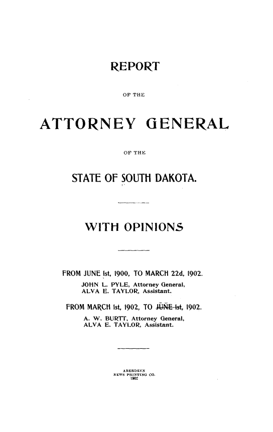 handle is hein.sag/sagsd0027 and id is 1 raw text is: REPORT
OF THE
ATTORNEY GENERAL
OF THE

STATE OF SOUTH

DAKOTA.

WITH OPINIONS
FROM JUNE ist, 1900, TO MARCH 22d, 1902.
JOHN L. PYLE, Attorney General,
ALVA E. TAYLOR, Assistant.
FROM MARCH Ist, 1902, TO J4NE-Ist, 1902.
A. W. BURTTi, Attorney General,
ALVA E. TAYLOR, Assistant.

ABERDEEN
NEWS PRINTING CO.
1902


