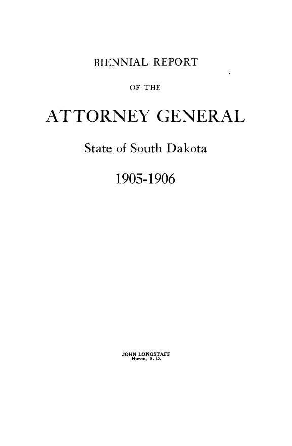 handle is hein.sag/sagsd0029 and id is 1 raw text is: BIENNIAL REPORT

OF THE
ATTORNEY GENERAL
State of South Dakota
1905-1906

JOHN LONGSTAFF
Huron. S. D.


