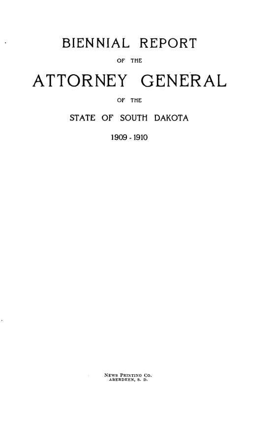 handle is hein.sag/sagsd0031 and id is 1 raw text is: BIENNIAL REPORT
OF THE
ATTORNEY GENERAL
OF THE

STATE OF SOUTH DAKOTA
1909 - 1910

NEws PRINTING CO.
ABERDEEN, S. D.


