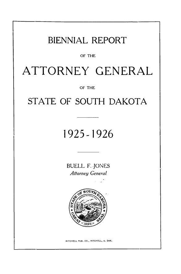 handle is hein.sag/sagsd0039 and id is 1 raw text is: BIENNIAL REPORT
OF THE
ATTORNEY GENERAL
OF THE
STATE OF SOUTH DAKOTA
1925- 1926
BUELL F. JONES
Attorney General

MITCHELL PUB. CO., MITCHELL, S. DAM.


