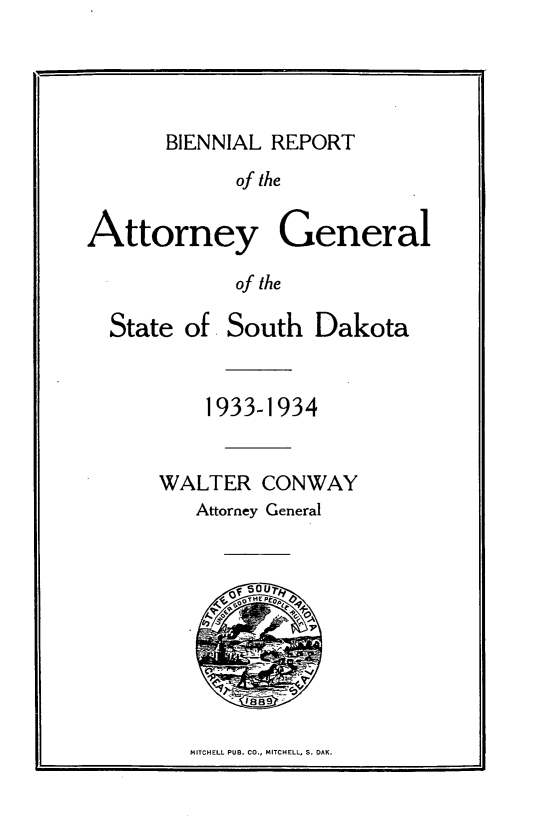 handle is hein.sag/sagsd0043 and id is 1 raw text is: BIENNIAL REPORT

of the
Attorney General
of the

State of

South Dakota

1933-1934
WALTER CONWAY
Attorney General
OTHP

MITCHELL PUB. CO., MITCHELL, S. DAK.

L


