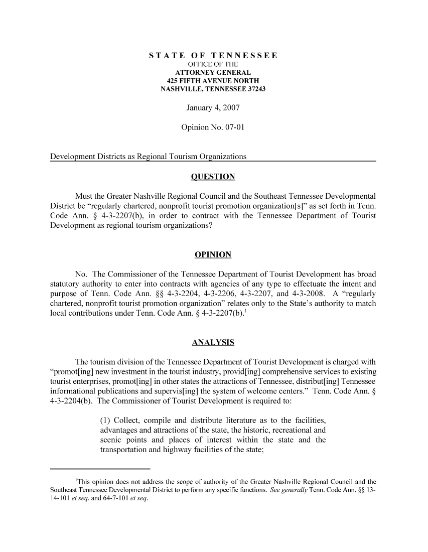 handle is hein.sag/sagtn0005 and id is 1 raw text is: STATE OF TENNESSEE
OFFICE OF THE
ATTORNEY GENERAL
425 FIFTH AVENUE NORTH
NASHVILLE, TENNESSEE 37243
January 4, 2007
Opinion No. 07-01
Development Districts as Regional Tourism Organizations
QUESTION
Must the Greater Nashville Regional Council and the Southeast Tennessee Developmental
District be regularly chartered, nonprofit tourist promotion organization[s] as set forth in Tenn.
Code Ann. § 4-3-2207(b), in order to contract with the Tennessee Department of Tourist
Development as regional tourism organizations?
OPINION
No. The Commissioner of the Tennessee Department of Tourist Development has broad
statutory authority to enter into contracts with agencies of any type to effectuate the intent and
purpose of Tenn. Code Ann. §§ 4-3-2204, 4-3-2206, 4-3-2207, and 4-3-2008. A regularly
chartered, nonprofit tourist promotion organization relates only to the State's authority to match
local contributions under Tenn. Code Ann. § 4-3-2207(b).'
ANALYSIS
The tourism division of the Tennessee Department of Tourist Development is charged with
promot[ing] new investment in the tourist industry, provid[ing] comprehensive services to existing
tourist enterprises, promot[ing] in other states the attractions of Tennessee, distribut[ing] Tennessee
informational publications and supervis[ing] the system of welcome centers. Tenn. Code Ann. §
4-3-2204(b). The Commissioner of Tourist Development is required to:
(1) Collect, compile and distribute literature as to the facilities,
advantages and attractions of the state, the historic, recreational and
scenic points and places of interest within the state and the
transportation and highway facilities of the state;
'This opinion does not address the scope of authority of the Greater Nashville Regional Council and the
Southeast Tennessee Developmental District to perform any specific functions. See generally Tenn. Code Ann. §§ 13-
14-101 etseq. and 64-7-101 etseq.



