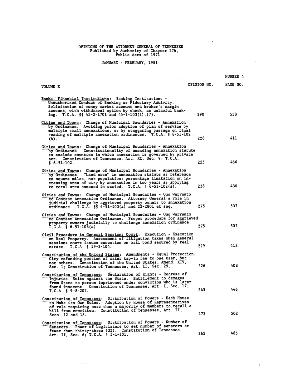 handle is hein.sag/sagtn0013 and id is 1 raw text is: OPINIONS OF THE ATTORNEY GENERAL OF TENNESSEE
Published by Authority of Chapter 276,
Public Acts of 1971
JANUARY - FEBRUARY, 1981
NUMBER 4
VOLUME X                                                     OPINION NO.     PAGE NO.
Banks, Financial Institutions: Banking Institutions -
Unauthorized conduct of Banking or Fiduciary Adtivity.
Solicitation of money market account and broker's margin
account, with withdrawal option by check, as unlawful bank-
ing. T.C.A. $5 45-2-1701 and 45-1-103(2),(7).                 290           538
Cities and Towns: Change of Municipal Boundaries - Annexation
by Ordinance. Avoiding prior adoption of plan of service by
multiple small annexations, or by staggering passage on final
reading of multiple annexation ordinances. T.C.A. § 6-51-102
(b).                                                          228           411
Cities and Towns: Change of Municipal Boundaries - Annexation
by Ordinance. Constitutionality of amending annexation statute
to exclude counties in which annexation is governed by private
act. Constitution of Tennessee, Art. XI, Sec. 9; T.C.A.
$ 6-51-102.                                                   255           466
Cities and Towns: Change of Municipal Boundaries - Annexation
by Ordinance. Land area in annexation statute as reference
to square miles, not population; percentage limitation on in-
creasing area of city by annexation in two years as applying
to total area annexed in period. T.C.A. § 6-51-102(a).        238           430
Cities and Towns: Change of Municipal Boundaries - Quo Warranto
to contest Annexation Ordinance. Attorney General's role in
judicial challenge by aggrieved property owners to annexation
ordinance. T.C.A. H5 6-51-103(a) and 23-2801 et seq.          275           507
Cities and Towns: Change of Municipal Boundaries - Quo Warranto
to Contest Annexation Ordinance. Proper procedure for aggrieved
property owners judicially to challenge annexation ordinance.
T.C.A. § 6-51-103(a).                                         275           507
Civil Procedure in General Sessions Court: Execution - Execution
on Real Property. Assessment of litigation taxes when general
sessions court issues execution on bail bond secured by real
estate. T.C.A. § 19-3-104.                                    229           413
Constitution of the United States: Amendments - Equal Protection.
City refunding portion of water tap-in fee to one user, but
not others. Constitution of the United States, Amend. XIV,
Sec. 1; Constitution of Tennessee, Art. II, Sec. 29.          226           408
Constitution of Tennessee: Declaration of Rights - Redress of
Injuries, Suits against the State. Entitlement to damages
from State to person imprisoned under conviction who is later
found innocent. Constitution of Tennessee, Art. I, Sec. 17;
T.C.A. § 9-8-207.                                             245           446
Constitution of Tennessee: Distribution of Powers - Each House
to Make its Own Rules. Adoption by House of Representatives
of rule requiring more than a majority of members to recall a
bill from committee. Constitution of Tennessee, Art. II,
Secs. 12 and 18.                                              273           502
Constitution of Tennessee: Distribution of Powers - Number of
Senators. Power of Legislature to set number of senators at
fewer than thirty-three (33). Constitution of Tennessee,
Art. II, Sec. 6; T.C.A. 5 3-1-101.                            265           485


