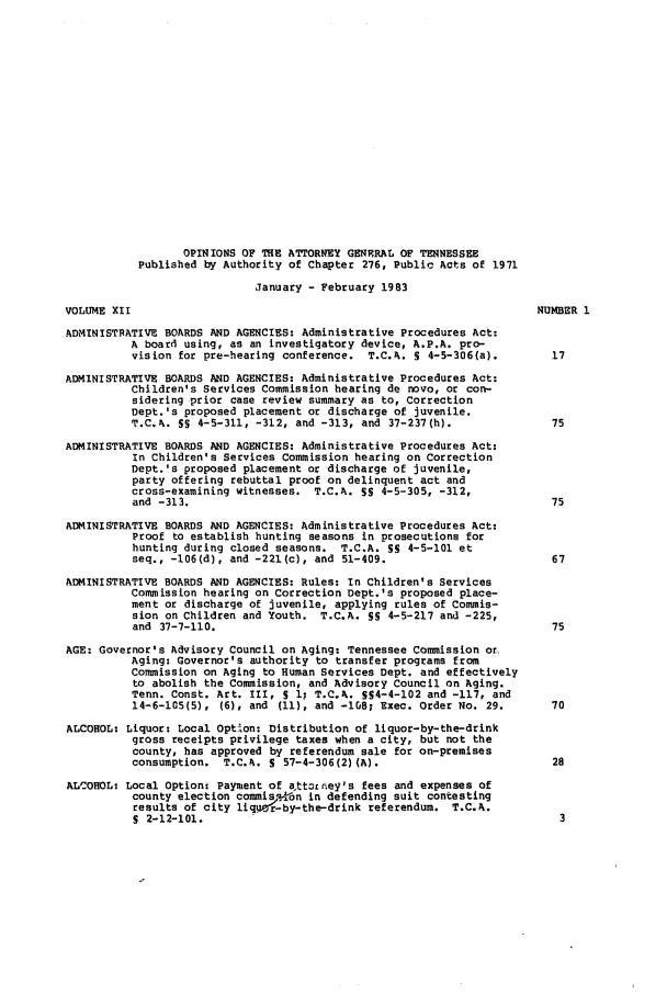 handle is hein.sag/sagtn0025 and id is 1 raw text is: OPINIONS OF THE ATTORNEY GENERAL OF TENNESSEE
Published by Authority of Chapter 276, Public Acts of 1971
January - February 1983
VOLUME XII                                                              NUMBER 1
ADMINISTRATIVE BOARDS AND AGENCIES: Administrative Procedures Act:
A board using, as an investigatory device, A.P.A. pro-
vision for pre-hearing conference. T.C.A. 5 4-5-306(a).         17
ADMINISTRATIVE BOARDS AND AGENCIES: Administrative Procedures Act:
Children's Services Commission hearing de novo, or con-
sidering prior case review summary as to, Correction
Dept.'s proposed placement or discharge of juvenile.
T.C.A. SS 4-5-311, -312, and -313, and 37-237(h).               75
ADMINISTRATIVE BOARDS AND AGENCIES: Administrative Procedures Act.
In Children's Services Commission hearing on Correction
Dept.'s proposed placement or discharge of juvenile,
party offering rebuttal proof on delinquent act and
cross-examining witnesses. T.C.A. SS 4-5-305, -312,
and -313.                                                       75
ADMINISTRATIVE BOARDS AND AGENCIES: Administrative Procedures Act:
Proof to establish hunting seasons in prosecutions for
hunting during closed seasons. T.C.A. S5 4-5-101 et
seq., -106(d), and -221(c), and 51-409.                         67
ADMINISTRATIVE BOARDS AND AGENCIES: Rules: In Children's Services
Commission hearing on Correction Dept.'s proposed place-
ment or discharge of juvenile, applying rules of Commis-
sion on Children and Youth. T.C.A. SS 4-5-217 and -225,
and 37-7-110.                                                   75
AGE: Governor's Advisory Council on Aging: Tennessee Commission or.
Aging: Governor's authority to transfer programs from
Commission on Aging to Human Services Dept. and effectively
to abolish the Commission, and Advisory Council on Aging.
Tenn. Const. Art. III, S 1, T.C.h. SS4-4-102 and -117, and
14-6-105(5), (6), and (11), and -1G8; Exec. Order No. 29.       70
ALCOHOL: Liquor: Local Option: Distribution of liquor-by-the-drink
gross receipts privilege taxes when a city, but not the
county, has approved by referendum sale for on-premises
consumption. T.C.A. S 57-4-306(2)(A).                           28
ALCOHOL: Local Option- Payment of att3L ney's fees and expenses of
county election commisj.ron in defending suit contesting
results of city liquer-by-the-drink referendum. T.C.A.
5 2-12-101.                                                      3


