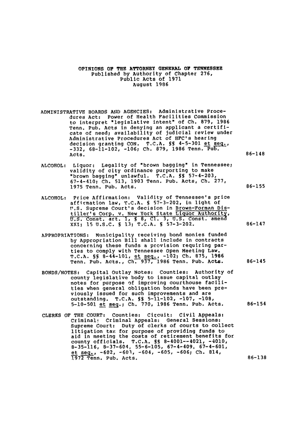 handle is hein.sag/sagtn0054 and id is 1 raw text is: OPINIONS 0 THE ATTORNEY GENERAL 0 TENNESSEE
Published by Authority of Chapter 276,
Public Acts of 1971
August 1986
ADMINISTRATIVE BOARDS AND AGENCIES: Administrative Proce-
dures Act: Power of Health Facilities Commission
to interpret legislative intent of Ch. 879, 1986
Tenn. Pub. Acts in denying an applicant a certifi-
cate of need; availability of judicial review under
Administrative Procedures Act of HFC's hearing
decision granting CON. T.C.A. SS 4-5-301 et seq.,
-332, 68-11-102, -106; Ch. 879, 1986 Tenn. Pub.
Acts.                                                 86-148
ALCOHOL: Liquor: Legality of brown bagging in Tennessee;
validity of city ordinance purporting to make
brown bagging unlawful. T.C.A. SS 57-4-203,
67-4-410; Ch. 513, 1903 Tenn. Pub. Acts, Ch. 277,
1975 Tenn. Pub. Acts.                                 86-155
ALCOHOL: Price Affirmation: Validity of Tennessee's price
affirmation law, T.C.A. S 57-3-202, in light of
P.S. Supreme Court's decision in Brown-Forman Dis-
tiller's Corp. v. New York State Liquor Authority,
U.S. Const. art. 1, S 8, C1. 3, U.S. Const. amend
XXI, 15 U.S.C. S 13; T.C.A. S 57-3-202.               86-147
APPROPRIATIONS: Municipality receiving bond monies funded
by Appropriation Bill shall include in contracts
concerning these funds a provision requiring par-
ties to comply with Tennessee Open Meeting Law.
T.C.A. SS 8-44-101, et seg., -102; Ch. 875, 1996
Tenn. Pub. Acts., Ch. 937, 1986 Tenn. Pub. Acts.      86-145
BONDS/NOTES: Capital outlay Notes: Counties: Authority of
county legislative body to issue capital outlay
notes for purpose of improving courthouse facili-
ties when general obligation bonds have been pre-
viously issued for such improvements and are
outstanding. T.C.A. S5 5-11-102, -107, -108,
5-10-501 et seq.; Ch. 770, 1986 Tenn. Pub. Acts.      86-154
CLERKS OF THE COURT: Counties: Circuit: Civil Appeals:
Criminal! Criminal Appeals: General Sessions:
Supreme Court: Duty of clerks of courts to collect
litigation tax for purpose of providing funds to
aid in meeting the costs of retirement benefits for
county officials. T.C.A. SS 8-4001--4021, -4010,
8-35-116, 8-37-604. 55-6-105, 67-4-409, 67-4-601,
et seg., -602, -601, -604, -605, -606; Ch. 814,
1972 Tenn. Pub. Acts.                                 86-138


