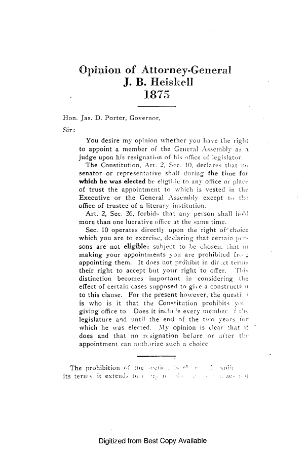 handle is hein.sag/sagtn0172 and id is 1 raw text is: Opinion of Attorney-General
J. B. Heiskell
1875
Hon. Jas. D. Porter, Governor,
Sir:
You desire my opinion whether vou have the right
to appoint a member of the General Assembly as a
judge upon his resignation of his office of leg islator.
The Constitution, Art. 2, S'-c. 10, declares that no
senator or representative shall during the time for
which he was elected be eligile to any office or place
of trust the appointment to which is vested in the
Executive or the General Assembly except t. the
office of trustee of a literary institution.
Art. 2, Sec. 26, forbid that any person shall hIt
more than one lucrative office at the sane time.
Sec. 10 operates directly upon the right of-choice
which you are to exercise, declaring that certain per-
sons are not eligible: subject to be chosen. -hat in
making your appointments you are prohibited fr
appointing them. It does not prdhibit in di-:ct term
their right to accept but your right to offer. 'FIi-
distinction becomes important in considering the
effect of certain cases supposed to give a constructi n
to this clause. For the present however, the questi.
is who is it that the Conqtitution prohibits yw
giving office to. Does it inelt 'e every member f t',
legislature and until the end of the two years for
which he was elected. My opinion is clear that it
does and that no re signation before or after the
appointment can authirize such a choice
The prohibition cf tie  -air .S
its  termis. it  exteiid  t,  : .i i ..*    .      Le*.

Digitized from Best Copy Available



