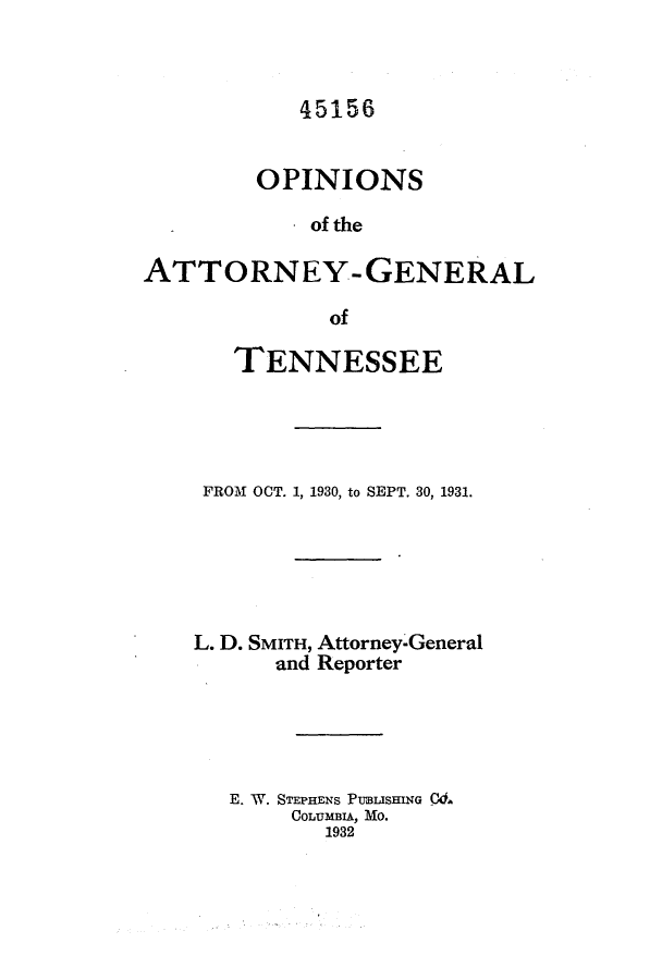handle is hein.sag/sagtn0175 and id is 1 raw text is: 45156

OPINIONS
of the
ATTORNEY- GENERAL
of

TENNESSEE
FROM OCT. 1, 1930, to SEPT. 30, 1931.
L. D. SMITH, Attorney-General
and Reporter
E. W. STEPHENS PUBLISHING Cd.
COLUMBIA, MO.
1932


