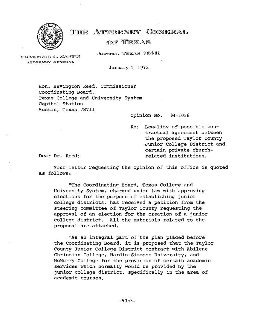 handle is hein.sag/sagtx0002 and id is 1 raw text is: 'I'T[311141 A ~ k~II~1NII~~IRATh1

AATTOIRNEN IMMM:Ei7N-R711
January 4, 1972
Hon. Bevington Reed, Commissioner
Coordinating Board,
Texas College and University System
Capitol Station
Austin, Texas 78711
Opinion No.  M-1036
Re: Legality of possible con-
tractual agreement between
the proposed Taylor County
Junior College District and
certain private church-
Dear Dr. Reed:                     related institutions.
Your letter requesting the opinion of this office is quoted
as follows:
The Coordinating Board, Texas College and
University System, charged under law with approving
elections for the purpose of establishing junior
college districts, has received a petition from the
steering committee of Taylor County requesting the
approval of an election for the creation of a junior
college district. All the materials related to the
proposal are attached.
As an integral part of the plan placed before
the Coordinating Board, it is proposed that the Taylor
County Junior College District contract with Abilene
Christian College, Hardin-Simmons University, and
McMurry College for the provision of certain academic
services which normally would be provided by the
junior college district, specifically in the area of
academic courses.

-5053-


