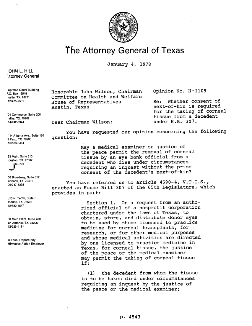 handle is hein.sag/sagtx0009 and id is 1 raw text is: The Attorney General of Texas
January 4, 1978

OHN L. HILL
,ttorney General
upreme Court Building
3.0. Box 12548
ustin, TX. 78711
12/475-2501
01 Commerce, Suite 200
alias, TX. 75202
14/742-8944
14 Alberta Ave., Suite 160
I Paso, TX. 79905
15/533-3484
23 Main, Suite 610
iouston, TX. 77002
J   8-0701
06 Broadway, Suite 312
ubbock,TX.79401
06/747-5238
13 N. Tenth, Suite F
IcAilen, TX 78501
12/682-4547
)0 Main Plaza, Suite 400
an Antonio, TX. 78205
12/225-4191
n Equal Opportunity
ffirmative Action Employer

Honorable John Wilson, Chairman
Committee on Health and Welfare
House of Representatives
Austin, Texas
Dear Chairman Wilson:

Opinion No. H-1109
Re: Whether consent of
next-of-kin is required
for the taking of corneal
tissue from a decedent
under H.B. 307.

You have requested our opinion concerning the following
question:
May a medical examiner or justice of
the peace permit the removal of corneal
tissue by an eye bank official from a
decedent who dies under circumstances
requiring an inquest without the prior
consent of the decedent's next-of-kin?
You have referred us to article 4590-4, V.T.C.S.,
enacted as House Bill 307 of the 65th Legislature, which
provides in part:
Section 1. On a request from an autho-
rized official of a nonprofit corporation
chartered under the laws of Texas, to
obtain, store, and distribute donor eyes
to be used by those licensed to practice
medicine for corneal transplants, for
research, or for other medical purposes
and whose medical activities are directed
by one licensed to practice medicine in
Texas, for corneal tissue, the justice
of the peace or the medical examiner
may permit the taking of corneal tissue
if:
(1) the decedent from whom the tissue
is to be taken died under circumstances
requiring an inquest by the justice of
the peace or the medical examiner;

p. 4543


