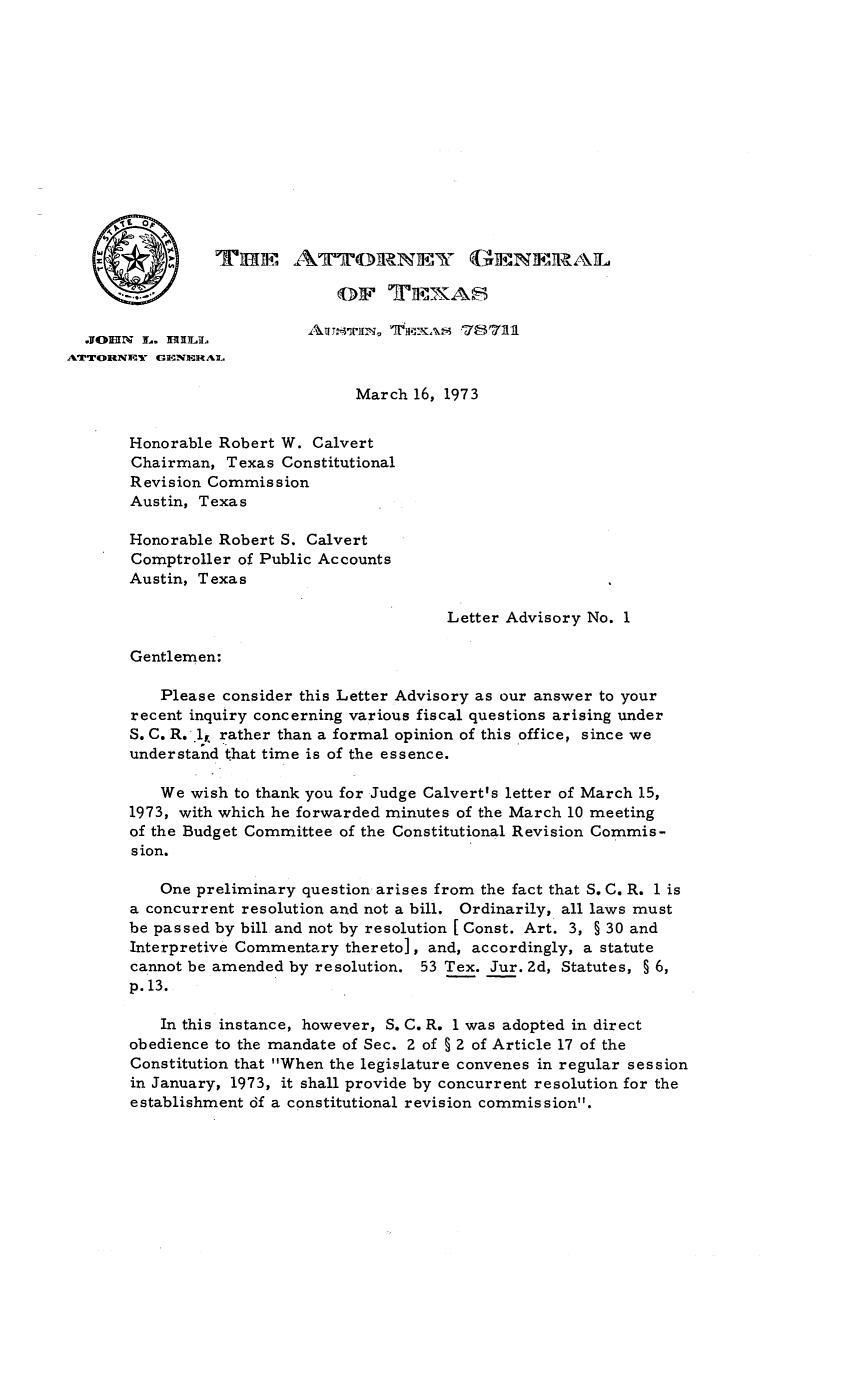 handle is hein.sag/sagtx0010 and id is 1 raw text is: ATTORNEY GENERAL
March 16, 1973
Honorable Robert W. Calvert
Chairman, Texas Constitutional
Revision Commission
Austin, Texas
Honorable Robert S. Calvert
Comptroller of Public Accounts
Austin, Texas
Letter Advisory No. 1
Gentlemen:
Please consider this Letter Advisory as our answer to your
recent inquiry concerning various fiscal questions arising under
S. C. R.l1, rather than a formal opinion of this office, since we
understand that time is of the essence.
We wish to thank you for Judge Calvert's letter of March 15,
1973, with which he forwarded minutes of the March 10 meeting
of the Budget Committee of the Constitutional Revision Commis-
sion.
One preliminary question arises from the fact that S. C. R. 1 is
a concurrent resolution and not a bill. Ordinarily, all laws must
be passed by bill and not by resolution [ Const. Art. 3, § 30 and
Interpretive Commentary thereto], and, accordingly, a statute
cannot be amended by resolution. 53 Tex. Jur. 2d, Statutes, § 6,
p.13.
In this instance, however, S. C. R. 1 was adopted in direct
obedience to the mandate of Sec. 2 of § 2 of Article 17 of the
Constitution that When the legislature convenes in regular session
in January, 1973, it shall provide by concurrent resolution for the
establishment df a constitutional revision commission.


