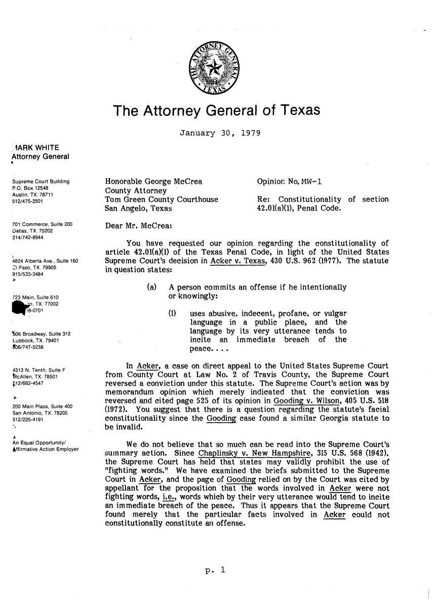 handle is hein.sag/sagtx0013 and id is 1 raw text is: The Attorney General of Texas

January 30,

1979

1ARK WHITE
Attorney General
Supreme Court Building
P.O. Box 12548
Austin, TX. 78711
512/475-2501
701 Commerce, Suite 200
Dallas, TX. 75202
214/742-8944
4824 Alberta Ave., Suite 160
2I Paso, TX. 79905
915/533-3484
723 Main, Suite 610
TX. 77002
80701
'606 Broadway, Suite 312
Lubbock, TX. 79401
8'06/747-5238
4313 N. Tenth, Suite F
tcAllen, TX. 78501
11 2/682-4547
200 Main Plaza, Suite 400
San Antonio, TX. 78205
512/225-4191
An Equal Opportunity/
Affirmative Action Employer

Honorable George McCrea
County Attorney
Tom Green County Courthouse
San Angelo, Texas

Opinion No. MW-I
Re: Constitutionality of section
42.01(a)(1), Penal Code.

Dear Mr. McCrea:
You have requested our opinion regarding the constitutionality of
article 42.01(a)(1) of the Texas Penal Code, in light of the United States
Supreme Court's decision in Acker v. Texas, 430 U.S. 962 (1977). The statute
in question states:
(a)  A person commits an offense if he intentionally
or knowingly:

(1)  uses abusive, indecent, profane,
language in a public place,
language by its very utterance
incite an immediate breach
peace....

or vulgar
and the
tends to
of the

In Acker, a case on direct appeal to the United States Supreme Court
from County Court at Law No. 2 of Travis County, the Supreme Court
reversed a conviction under this statute. The Supreme Court's action was by
memorandum opinion which merely indicated that the conviction was
reversed and cited page 525 of its opinion in Gooding v. Wilson, 405 U.S. 518
(1972). You suggest that there is a question regarding the statute's facial
constitutionality since the Gooding case found a similar Georgia statute to
be invalid.
We do not believe that so much can be read into the Supreme Court's
summary action. Since Chaplinsky v. New Hampshire, 315 U.S. 568 (1942),
the Supreme Court has held that states may validly prohibit the use of
fighting words. We have examined the briefs submitted to the Supreme
Court in Acker, and the page of Gooding relied on by the Court was cited by
appellant for the proposition that the words involved in Acker were not
fighting words, i.e., words which by their very utterance would tend to incite
an immediate breach of the peace. Thus it appears that the Supreme Court
found merely that the particular facts involved in Acker could not
constitutionally constitute an offense.

p. 1


