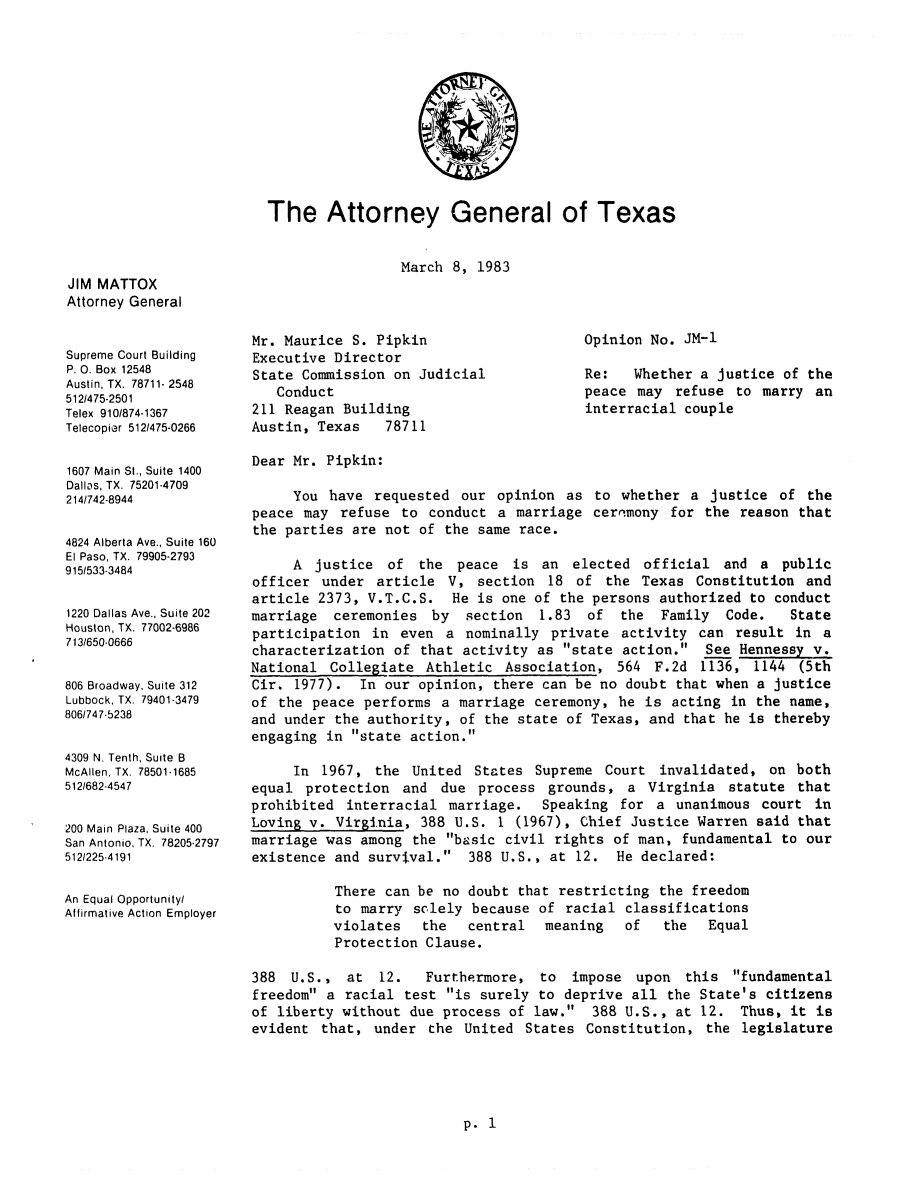 handle is hein.sag/sagtx0022 and id is 1 raw text is: The Attorney General of Texas

JIM MATTOX
Attorney General
Supreme Court Building
P. 0. Box 12548
Austin, TX. 78711- 2548
5121475-2501
Telex 910/874-1367
Telecopier 512/475-0266
1607 Main St., Suite 1400
Dallas, TX. 75201-4709
214/742-8944
4824 Alberta Ave., Suite 160
El Paso, TX. 79905-2793
915/533-3484
1220 Dallas Ave., Suite 202
Houston, TX. 77002-6986
713/650-0666
806 Broadway, Suite 312
Lubbock, TX. 79401-3479
806/747-5238
4309 N. Tenth, Suite B
McAllen, TX. 78501-1685
512/682-4547
200 Main Plaza, Suite 400
San Antonio. TX. 78205-2797
512/225-4191
An Equal Opportunity/
Affirmative Action Employer

March 8, 1983

Mr. Maurice S. Pipkin
Executive Director
State Commission on Judicial
Conduct
211 Reagan Building
Austin, Texas   78711

Opinion No. JM-1
Re:   Whether a justice of the
peace may refuse to marry an
interracial couple

Dear Mr. Pipkin:
You have requested our opinion as to whether a justice of the
peace may refuse to conduct a marriage ceremony for the reason that
the parties are not of the same race.
A justice of the peace is an elected official and a public
officer under article V, section 18 of the Texas Constitution and
article 2373, V.T.C.S. He is one of the persons authorized to conduct
marriage ceremonies by section 1.83 of the Family Code.        State
participation in even a nominally private activity can result in a
characterization of that activity as state action. See Hennessy v.
National Collegiate Athletic Association, 564 F.2d 1136, 1144 (5th
Cir. 1977). In our opinion, there can be no doubt that when a justice
of the peace performs a marriage ceremony, he is acting in the name,
and under the authority, of the state of Texas, and that he is thereby
engaging in state action.
In 1967, the United States Supreme Court invalidated, on both
equal protection and due process grounds, a Virginia statute that
prohibited interracial martiage.  Speaking for a unanimous court in
Loving v. Virginia, 388 U.S. 1 (1967), Chief Justice Warren said that
marriage was among the basic civil rights of man, fundamental to our
existence and survival. 388 U.S., at 12. He declared:
There can be no doubt that restricting the freedom
to marry solely because of racial classifications
violates  the   central  meaning  of   the  Equal
Protection Clause.
388 U.S., at 12.    Furthermore, to impose upon this fundamental
freedom a racial test is surely to deprive all the State's citizens
of liberty without due process of law. 388 U.S., at 12. Thus, it is
evident that, under the United States Constitution, the legislature

p. 1


