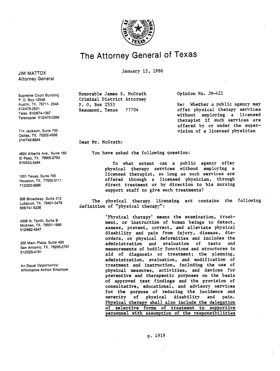 handle is hein.sag/sagtx0027 and id is 1 raw text is: The Attorney General of Texas

January 15, 1986

JIM MATTOX
Attorney General

Supreme Court Building
P. 0. Box 12548
Austin, TX. 78711- 2548
5121475-2501
Telex 910/874-1367
Telecopler 512/475-0266
714 Jackson, Suite 700
Dallas, TX. 75202-4506
214/742-8944
4824 Alberta Ave., Suite 160
El Paso, TX. 79905-2793
915/533-3484
1001 Texas, Suite 700
Houston, TX. 77002-3111
713/223-5886
806 Broadway, Suite 312
Lubbock, TX. 79401-3479
806/747-5238
4309 N. Tenth, Suite B
McAllen, TX. 78501-1685
512/682-4547
200 Main Plaza, Suite 400
San Antonio, TX. 78205-2797
512/225-4191
An Equal Opportunityl
Affirmative Action Employer

Honorable James S. McGrath
Criminal District Attorney
P. 0. Box 2553
Beaumont, Texas   77704

Opinion No. JM-421
Re: Whether a public agency may
offer physical therapy services
without employing a licensed
therapist if such services are
offered by or under the super-
vision of a licensed physician

Dear Mr. McGrath:
You have asked the following question:
To what extent can a public agency offer
physical therapy services without employing a
licensed therapist, so long as such services are
offered through a licensed physician, through
direct treatment or by direction to his nursing
support staff to give such treatments?
The physical therapy licensing act contains the following
definition of physical therapy:
'Physical therapy' means the examination, treat-
ment, or instruction of human beings to detect,
assess, prevent, correct, and alleviate physical
disability and pain from injury, disease, dis-
orders, or physical deformities and includes the
administration   and  evaluation   of   tests   and
measurements of bodily functions and structures in
aid of diagnosis or treatment; the planning,
administration, evaluation, and modification of
treatment and instruction, including the use of
physical measures, activities, and devices for
preventive and therapeutic purposes on the basis
of approved test findings and the provision of
consultative, educational, and advisory services
for the purpose of reducing the incidence and
severity   of   physical   disability   and  pain.
Physical therapy shall also include the delegation
of selective forms of treatment to supportive
personnel with assumption of the responsibilities

p. 1919


