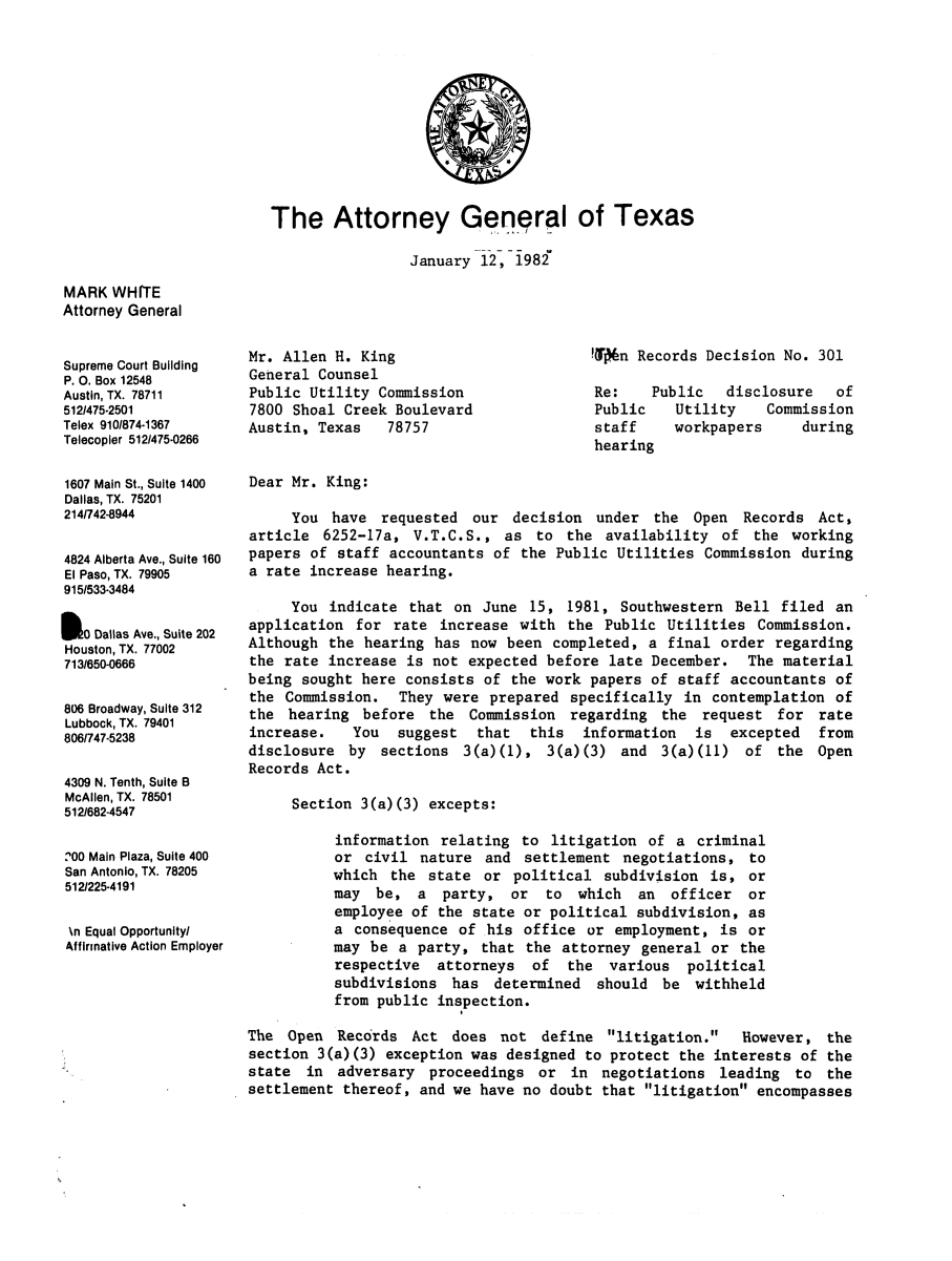 handle is hein.sag/sagtx0029 and id is 1 raw text is: The Attorney General of Texas
January 12, 1982

MARK WHITE
Attorney General
Supreme Court Building
P. 0. Box 12548
Austin, TX. 78711
512/475-2501
Telex 910/874-1367
Telecopler 512/475-0266
1607 Main St., Suite 1400
Dallas, TX. 75201
214/742-8944
4824 Alberta Ave., Suite 160
El Paso, TX. 79905
915/533-3484
S0O Dallas Ave., Suite 202
Houston, TX. 77002
713/650-0666
806 Broadway, Suite 312
Lubbock, TX. 79401
806/747-5238
4309 N. Tenth, Suite B
McAllen, TX. 78501
512/682-4547
'00 Main Plaza, Suite 400
San Antonio, TX. 78205
512/225-4191
\n Equal Opportunityl
Affirmative Action Employer

Mr. Allen H. King
General Counsel
Public Utility Commission
7800 Shoal Creek Boulevard
Austin, Texas   78757

Won Records Decision No. 301
Re:    Public  disclosure   of
Public   Utility    Commission
staff    workpapers     during
hearing

Dear Mr. King:
You have requested our decision under the Open Records Act,
article 6252-17a, V.T.C.S., as to the availability of the working
papers of staff accountants of the Public Utilities Commission during
a rate increase hearing.
You indicate that on June 15, 1981, Southwestern Bell filed an
application for rate increase with the Public Utilities Commission.
Although the hearing has now been completed, a final order regarding
the rate increase is not expected before late December. The material
being sought here consists of the work papers of staff accountants of
the Commission. They were prepared specifically in contemplation of
the hearing before the Commission regarding the request for rate
increase.   You  suggest  that  this  information  is excepted   from
disclosure by sections 3(a)(1), 3(a)(3) and 3(a)(11) of the Open
Records Act.
Section 3(a)(3) excepts:
information relating to litigation of a criminal
or civil nature and settlement negotiations, to
which the state or political subdivision is, or
may be, a party, or to which an officer or
employee of the state or political subdivision, as
a consequence of his office or employment, is or
may be a party, that the attorney general or the
respective attorneys of the various political
subdivisions has determined should be withheld
from public inspection.
The Open Records Act does not define litigation.       However, the
section 3(a)(3) exception was designed to protect the interests of the
state in adversary proceedings or in negotiations leading to the
settlement thereof, and we have no doubt that litigation encompasses



