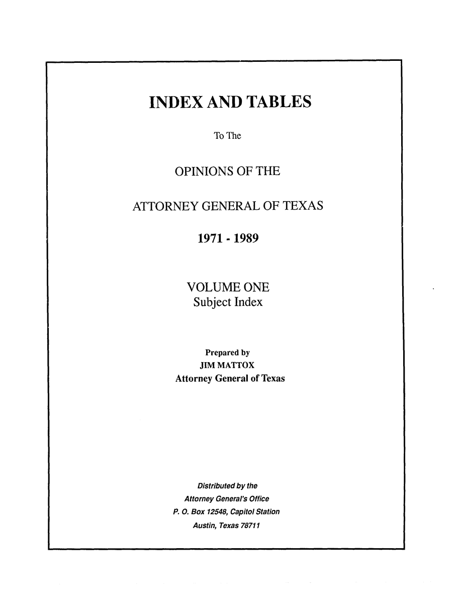 handle is hein.sag/sagtx0038 and id is 1 raw text is: INDEX AND TABLES
To The
OPINIONS OF THE
ATTORNEY GENERAL OF TEXAS
1971 - 1989
VOLUME ONE
Subject Index
Prepared by
JIM MATTOX
Attorney General of Texas
Distributed by the
Attorney General's Office
P. 0. Box 12548, Capitol Station
Austin, Texas 78711


