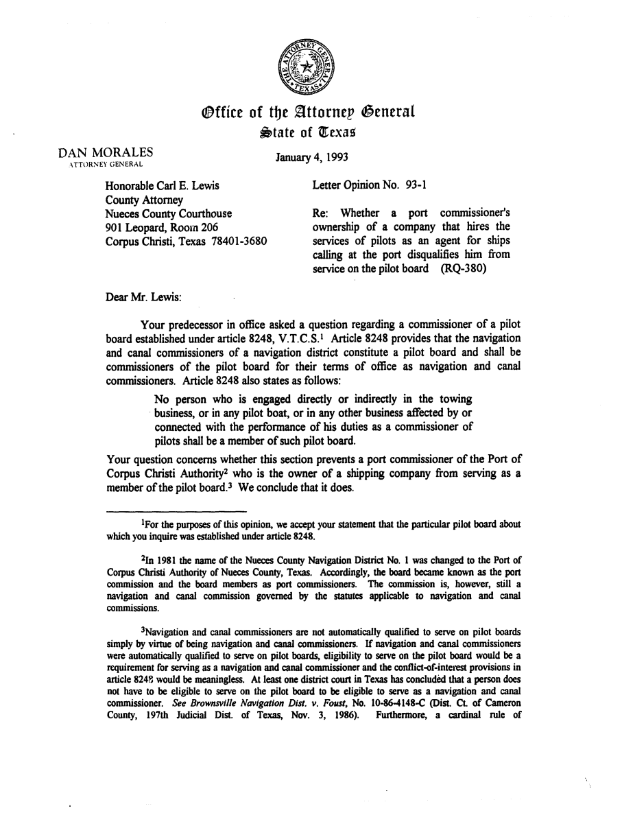 handle is hein.sag/sagtx0049 and id is 1 raw text is: Office of the Zittornep 0eneral
state of Texas
DAN    MORALES                                January 4, 1993
\TTORNEY GENERAL
Honorable Carl E. Lewis                     Letter Opinion No. 93-1
County Attorney
Nueces County Courthouse                    Re:   Whether    a   port   commissioner's
901 Leopard, Room 206                       ownership of a company that hires the
Corpus Christi, Texas 78401-3680            services of pilots as an agent for ships
calling at the port disqualifies him from
service on the pilot board (RQ-380)
Dear Mr. Lewis:
Your predecessor in office asked a question regarding a commissioner of a pilot
board established under article 8248, V.T.C.S.' Article 8248 provides that the navigation
and canal commissioners of a navigation district constitute a pilot board and shall be
commissioners of the pilot board for their terms of office as navigation and canal
commissioners. Article 8248 also states as follows:
No person who is engaged directly or indirectly in the towing
business, or in any pilot boat, or in any other business affected by or
connected with the performance of his duties as a commissioner of
pilots shall be a member of such pilot board.
Your question concerns whether this section prevents a port commissioner of the Port of
Corpus Christi Authority2 who is the owner of a shipping company from serving as a
member of the pilot board.3 We conclude that it does.
IFor the purposes of this opinion, we accept your statement that the particular pilot board about
which you inquire was established under article 8248.
2In 1981 the name of the Nueces County Navigation District No. I was changed to the Port of
Corpus Christi Authority of Nueces County, Texas. Accordingly, the board became known as the port
commission and the board members as port commissioners. The commission is, however, still a
navigation and canal commission governed by the statutes applicable to navigation and canal
commissions.
3Navigation and canal commissioners are not automatically qualified to serve on pilot boards
simply by virtue of being navigation and canal commissioners. If navigation and canal commissioners
were automatically qualified to serve on pilot boards, eligibility to serve on the pilot board would be a
requirement for serving as a navigation and canal commissioner and the conflict-of-interest provisions in
article 8248 would be meaningless. At least one district court in Texas has concluded that a person does
not have to be eligible to serve on the pilot board to be eligible to serve as a navigation and canal
commissioner. See Brownsville Navigation Dist. v. Foust, No. 10-86-4148-C (Dist. CL of Cameron
County, 197th Judicial Dist. of Texas, Nov. 3, 1986).    Furthermore, a cardinal rule of



