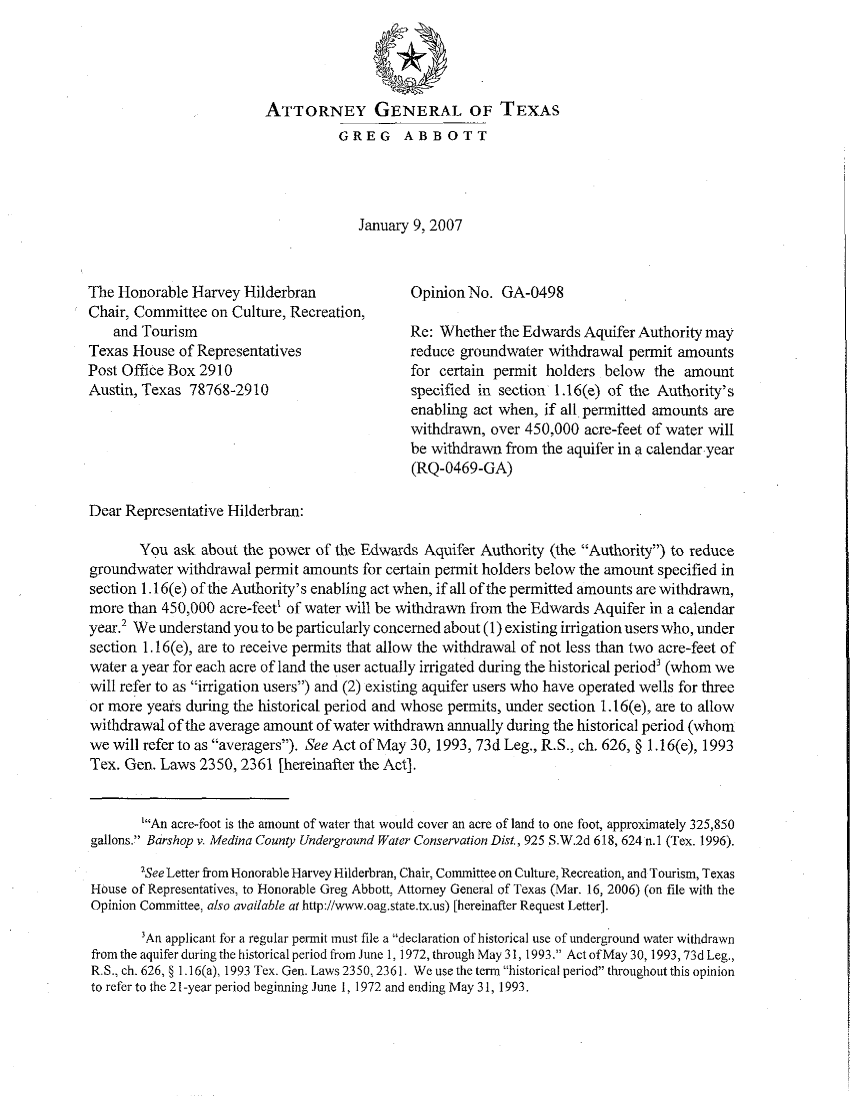 handle is hein.sag/sagtx0088 and id is 1 raw text is: ATTORNEY GENERAL OF TEXAS
GREG ABBOTT
January 9, 2007
The Honorable Harvey Hilderbran                OpinionNo. GA-0498
Chair, Committee on Culture, Recreation,
and Tourism                                Re: Whether the Edwards Aquifer Authority may
Texas House of Representatives                 reduce groundwater withdrawal permit amounts
Post Office Box 2910                           for certain permit holders below   the amount
Austin, Texas 78768-2910                       specified in section 1.16(e) of the Authority's
enabling act when, if all permitted amounts are
withdrawn, over 450,000 acre-feet of water will
be withdrawn from the aquifer in a calendar year
(RQ-0469-GA)
Dear Representative Hilderbran:
You ask about the power of the Edwards Aquifer Authority (the Authority) to reduce
groundwater withdrawal permit amounts for certain permit holders below the amount specified in
section 1.16(e) of the Authority's enabling act when, if all of the permitted amounts are withdrawn,
more than 450,000 acre-feet' of water will be withdrawn from the Edwards Aquifer in a calendar
year.2 We understand you to be particularly concerned about (1) existing irrigation users who, under
section 1.16(e), are to receive permits that allow the withdrawal of not less than two acre-feet of
water a year for each acre of land the user actually irrigated during the historical period' (whom we
will refer to as irrigation users) and (2) existing aquifer users who have operated wells for three
or more years during the historical period and whose permits, under section 1.16(e), are to allow
withdrawal of the average amount of water withdrawn annually during the historical period (whom
we will refer to as averagers). See Act of May 30, 1993, 73d Leg., R.S., ch. 626, § 1.16(e), 1993
Tex. Gen. Laws 2350, 2361 [hereinafter the Act].
'An acre-foot is the amount of water that would cover an acre of land to one foot, approximately 325,850
gallons. Barshop v. Medina County Underground Water Conservation Dist., 925 S.W.2d 618, 624 n.1 (Tex. 1996),
'See Letter from Honorable Harvey Hilderbran, Chair, Committee on Culture, Recreation, and Tourism, Texas
House of Representatives, to Honorable Greg Abbott, Attorney General of Texas (Mar. 16, 2006) (on file with the
Opinion Committee, also available at http://www.oag.state.tx.us) [hereinafter Request Letter].
'An applicant for a regular permit must file a declaration of historical use of underground water withdrawn
from the aquifer during the historical period from June 1, 1972, through May 31, 1993. Act of May 30, 1993, 73d Leg.,
R.S., ch. 626, § 1.16(a), 1993 Tex. Gen. Laws 2350,2361. We use the term historical period throughout this opinion
to refer to the 21 -year period beginning June 1, 1972 and ending May 31, 1993.


