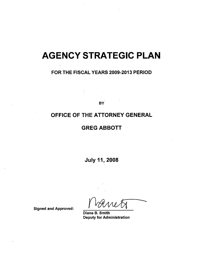 handle is hein.sag/sagtx0090 and id is 1 raw text is: AGENCY STRATEGIC PLAN
FOR THE FISCAL YEARS 2009-2013 PERIOD
BY
OFFICE OF THE ATTORNEY GENERAL

GREG ABBOTT
July 11, 2008

Signed and Approved:

Diane B. Smith
Deputy for Administration


