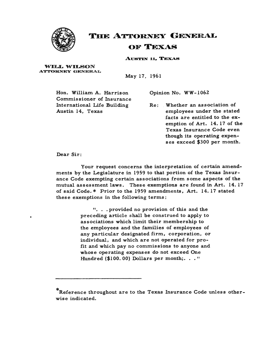 handle is hein.sag/sagtx0097 and id is 1 raw text is: THE ATTORNEY GENERAL

OF TEXAS
AUsTIN 11, TEXAS

WILL WILSON
A'TORMNEY GENERAL
ME
Hon. William A. Harrison
Commissioner of Insurance
International Life Building
Austin 14, Texas

ay 17, 1961
Opinion No. WW-1062
Re: Whether an association of
employees under the stated
facts are entitled to the ex-
emption of Art. 14. 17 of the
Texas Insurance Code even
though its operating expen-
ses exceed $300 per month.

Dear Sir:
Your request concerns the interpretation of certain amend-
ments by the Legislature in 1959 to that portion of the Texas Insur-
ance Code exempting certain associations from some aspects of the
mutual assessment laws. These exemptions are found in Art. 14. 17
of said Code. * Prior to the 1959 amendments, Art. 14. 17 stated
these exemptions in the following terms:
1. . . provided no provision of this and the
preceding article shall be construed to apply to
associations which limit their membership to
the employees and the families of employees of
any particular designated firm, corporation, or
individual, and which are not operated for pro-
fit and which pay no commissions to anyone and
whose operating expenses do not exceed One
Hundred ($100. 00) Dollars per month;. . .
Reference throughout are to the Texas Insurance Code unless other-
wise indicated.


