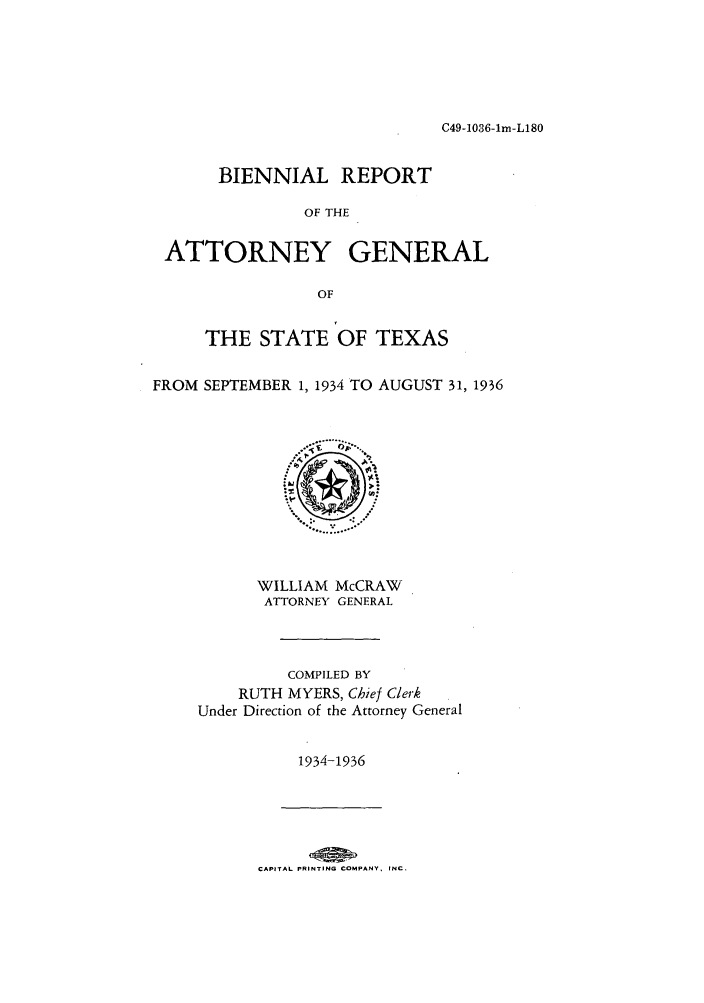 handle is hein.sag/sagtx0156 and id is 1 raw text is: C49-1036-1m-L180

BIENNIAL REPORT
OF THE
ATTORNEY GENERAL
OF
THE STATE OF TEXAS
FROM SEPTEMBER 1, 1934 TO AUGUST 31, 1936

WILLIAM McCRAW
ATTORNEY GENERAL
COMPILED BY
RUTH MYERS, Chief Clerk
Under Direction of the Attorney General
1934-1936

CAPITAL PRINTING COMPANY, INC.



