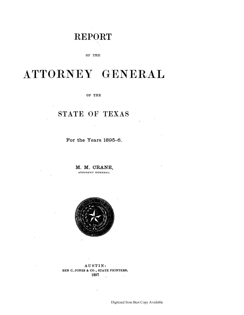 handle is hein.sag/sagtx0195 and id is 1 raw text is: REPORT
OF THE

ATTORNEY
OF THE
STATE OF

GENERAL

TEXAS

For the Years 1895-6.
M. M. CRANE,
ATTORNEY GENERAL.

AUSTIN:
BEN C. JONES & CO., STATE PRINTERS.
1897

Digitized from Best Copy Available


