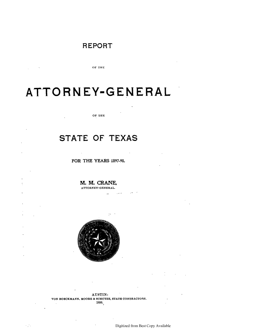 handle is hein.sag/sagtx0196 and id is 1 raw text is: REPORT
OF THE
ATTORNEY-GENERAL
OF THE

STATE OF

TEXAS

FOR THE YEARS 1897-98.
M. M. CRANE,
ATTORNEY-GENERAL.

AUSTIN:
VON BOECKMANN, MOORE & SCRUTZE, STATE CONTRACTORS.
1899.

Digitized from Best Copy Available


